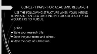 CONCEPT PAPER FOR ACADEMIC RESEARCH
USE THE FOLLOWING STRUCTURE WHEN YOUN INTEND
TO PRESENT AN IDEA OR CONCEPT FOR A RESEARCH YOU
WOULD LIKE TO PURSUE.
1. Title
State your research title.
State the your name and school.
State the date of submission.
 