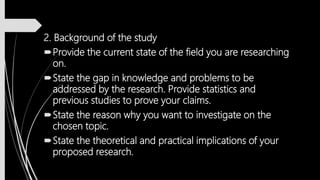 2. Background of the study
Provide the current state of the field you are researching
on.
State the gap in knowledge and problems to be
addressed by the research. Provide statistics and
previous studies to prove your claims.
State the reason why you want to investigate on the
chosen topic.
State the theoretical and practical implications of your
proposed research.
 