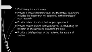 3. Preliminary literature review
 Provide a theoretical framework. The theoretical framework
includes the theory that will guide you in the conduct of
your research.
 Provide related literature that supports your topic.
 Provide related studies that will help you in conducting the
research or analyzing and discussing the data.
 Provide a brief synthesis of the reviewed literature and
studies.
 