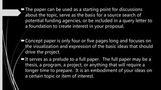 The paper can be used as a starting point for discussions
about the topic, serve as the basis for a source search of
potential funding agencies, or be included in a query letter to
a foundation to create interest in your proposal.
Concept paper is only four or five pages long and focuses on
the visualization and expression of the basic ideas that should
drive the project.
It serves as a prelude to a full paper. The full paper may be a
thesis, a program, a project, or anything that will require a
longer time to prepare. It is an embodiment of your ideas on
a certain topic or item of interest.
 