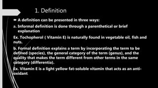 1. Definition
 A definition can be presented in three ways:
a. Informal definition is done through a parenthetical or brief
explanation
Ex. Tochopherol ( Vitamin E) is naturally found in vegetable oil, fish and
nuts.
b. Formal definition explains a term by incorporating the term to be
defined (species), the general category of the term (genus), and the
quality that makes the term different from other terms in the same
category (differentia).
Ex. Vitamin E is a light yellow fat-soluble vitamin that acts as an anti-
oxidant.
 