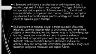  c. Extended definition is a detailed way of defining a term and is
usually composed of at least one paragraph. This type of definition
incorporates various patterns of development. (e.g., formal and
informal definition, comparison and contrast, narration, description,
classification, functional analysis, process, analogy, and cause and
effect) to explain a given concept.
 Ex. Subsequent to materials design is the preparation of learning
materials. Learning materials refer to both printed and non-printed
objects or items that teachers and learners uses to facilitate language
learning. Nowadays, materials are becoming more and more
sophisticated, incorporating authentic language samples and realias
that help make a connection between classroom and real-life
activities. They also incorporate information-gap activities, songs, tape
transcript, integrated macroskills and explicit rubrics.
 