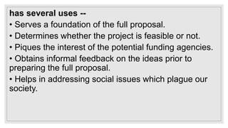 has several uses --
• Serves a foundation of the full proposal.
• Determines whether the project is feasible or not.
• Piques the interest of the potential funding agencies.
• Obtains informal feedback on the ideas prior to
preparing the full proposal.
• Helps in addressing social issues which plague our
society.
 