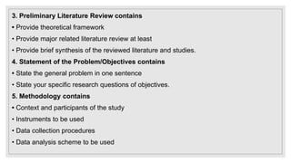 3. Preliminary Literature Review contains
• Provide theoretical framework
• Provide major related literature review at least
• Provide brief synthesis of the reviewed literature and studies.
4. Statement of the Problem/Objectives contains
• State the general problem in one sentence
• State your specific research questions of objectives.
5. Methodology contains
• Context and participants of the study
• Instruments to be used
• Data collection procedures
• Data analysis scheme to be used
 