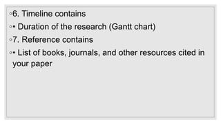 ◦6. Timeline contains
◦• Duration of the research (Gantt chart)
◦7. Reference contains
◦• List of books, journals, and other resources cited in
your paper
 