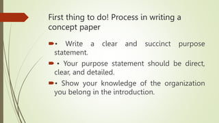 First thing to do! Process in writing a
concept paper
• Write a clear and succinct purpose
statement.
 • Your purpose statement should be direct,
clear, and detailed.
• Show your knowledge of the organization
you belong in the introduction.
 