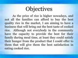 Objectives
As the price of rice is higher nowadays, and
not all the families can afford to buy the best
quality rice in the market, I am aiming to have a
business that will bring out the best taste of cooked
rice. Although not everybody in the community
have the capacity to provide the best for their
family during meal time, at least they could satisfy
their hunger from the product that I could offer to
them that will give them the best satisfaction in
eating cooked rice.
 