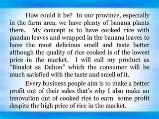 How could it be? In our province, especially
in the farm area, we have plenty of banana plants
there. My concept is to have cooked rice with
pandan leaves and wrapped in the banana leaves to
have the most delicious smell and taste better
although the quality of rice cooked is of the lowest
price in the market. I will call my product as
“Binalot sa Dahon” which the consumer will be
much satisfied with the taste and smell of it.
Every business people aim is to make a better
profit out of their sales that’s why I also make an
innovation out of cooked rice to earn some profit
despite the high price of rice in the market.
 
