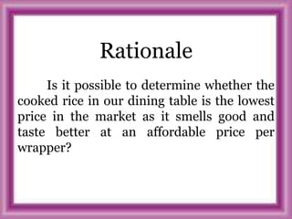 Rationale
Is it possible to determine whether the
cooked rice in our dining table is the lowest
price in the market as it smells good and
taste better at an affordable price per
wrapper?
 