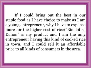 If I could bring out the best in our
staple food as I have choice to make as I am
a young entrepreneur, why I have to expense
more for the higher cost of rice?“Binalot sa
Dahon” is my product and I am the only
entrepreneur having this kind of cooked rice
in town, and I could sell it an affordable
price to all kinds of consumers in the area.
 