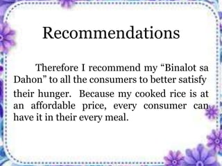 Recommendations
Therefore I recommend my “Binalot sa
Dahon” to all the consumers to better satisfy
their hunger. Because my cooked rice is at
an affordable price, every consumer can
have it in their every meal.
 