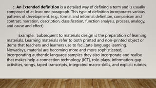 c. An Extended definition is a detailed way of defining a term and is usually
composed of at least one paragraph. This type of definition incorporates various
patterns of development. (e.g., formal and informal definition, comparison and
contrast, narration, description, classification, function analysis, process, analogy,
and cause and effect)
Example: Subsequent to materials design is the preparation of learning
materials. Learning materials refer to both printed and non-printed object or
items that teachers and learners use to facilitate language learning.
Nowadays, material are becoming more and more sophisticated,
incorporating authentic language samples they also incorporate and realise
that makes help a connection technology (ICT), role-plays, information-gap
activities, songs, taped transcripts, integrated macro-skills, and explicit rubrics.
 