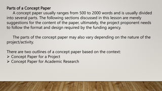 Parts of a Concept Paper
A concept paper usually ranges from 500 to 2000 words and is usually divided
into several parts. The following sections discussed in this lesson are merely
suggestions for the content of the paper, ultimately, the project proponent needs
to follow the format and design required by the funding agency.
The parts of the concept paper may also vary depending on the nature of the
project/activity.
There are two outlines of a concept paper based on the context:
 Concept Paper for a Project
 Concept Paper for Academic Research
 