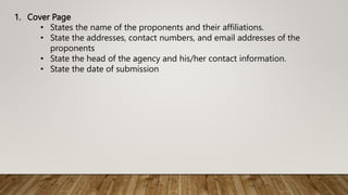1. Cover Page
• States the name of the proponents and their affiliations.
• State the addresses, contact numbers, and email addresses of the
proponents
• State the head of the agency and his/her contact information.
• State the date of submission
 