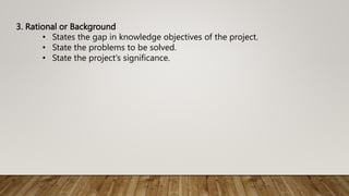 3. Rational or Background
• States the gap in knowledge objectives of the project.
• State the problems to be solved.
• State the project’s significance.
 