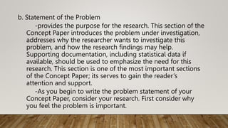 b. Statement of the Problem
-provides the purpose for the research. This section of the
Concept Paper introduces the problem under investigation,
addresses why the researcher wants to investigate this
problem, and how the research findings may help.
Supporting documentation, including statistical data if
available, should be used to emphasize the need for this
research. This section is one of the most important sections
of the Concept Paper; its serves to gain the reader’s
attention and support.
-As you begin to write the problem statement of your
Concept Paper, consider your research. First consider why
you feel the problem is important.
 