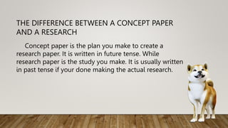 THE DIFFERENCE BETWEEN A CONCEPT PAPER
AND A RESEARCH
Concept paper is the plan you make to create a
research paper. It is written in future tense. While
research paper is the study you make. It is usually written
in past tense if your done making the actual research.
 