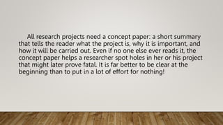 All research projects need a concept paper: a short summary
that tells the reader what the project is, why it is important, and
how it will be carried out. Even if no one else ever reads it, the
concept paper helps a researcher spot holes in her or his project
that might later prove fatal. It is far better to be clear at the
beginning than to put in a lot of effort for nothing!
 