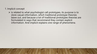 1. Implicit concept
 is related to what psychologist call prototypes, its purpose is to
store casual information, which traditional prototype theories
leave out, and because a lot of traditional prototypes theories are
formulated in ways that recommend they contain explicit
information. And implicit explains one range of phenomena.
 