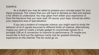 EXAMPLE:
As a student you may be asked to prepare your concept paper for your
thesis proposal. This means that you will have to develop an idea and express
it for others to understand. You may glean from either your experience or
from the literature that you have read. Of course, your topic should be within
your respective area of specialization.
If you are a student of computer science, you might want to study the
behavior of wi-fi signals bounced to different kinds of material. Alternatively,
maybe you wish to create a simple gadget to concentrate signals for a
portable USB wi-fi connection to improve its performance. Or maybe you
would like to find out the optimum cache size for greatest browsing
experience on the internet. The list could go on.
 