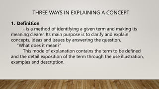 THREE WAYS IN EXPLAINING A CONCEPT
1. Definition
- is a method of identifying a given term and making its
meaning clearer. Its main purpose is to clarify and explain
concepts, ideas and issues by answering the question,
“What does it mean?”
This mode of explanation contains the term to be defined
and the detail exposition of the term through the use illustration,
examples and description.
 