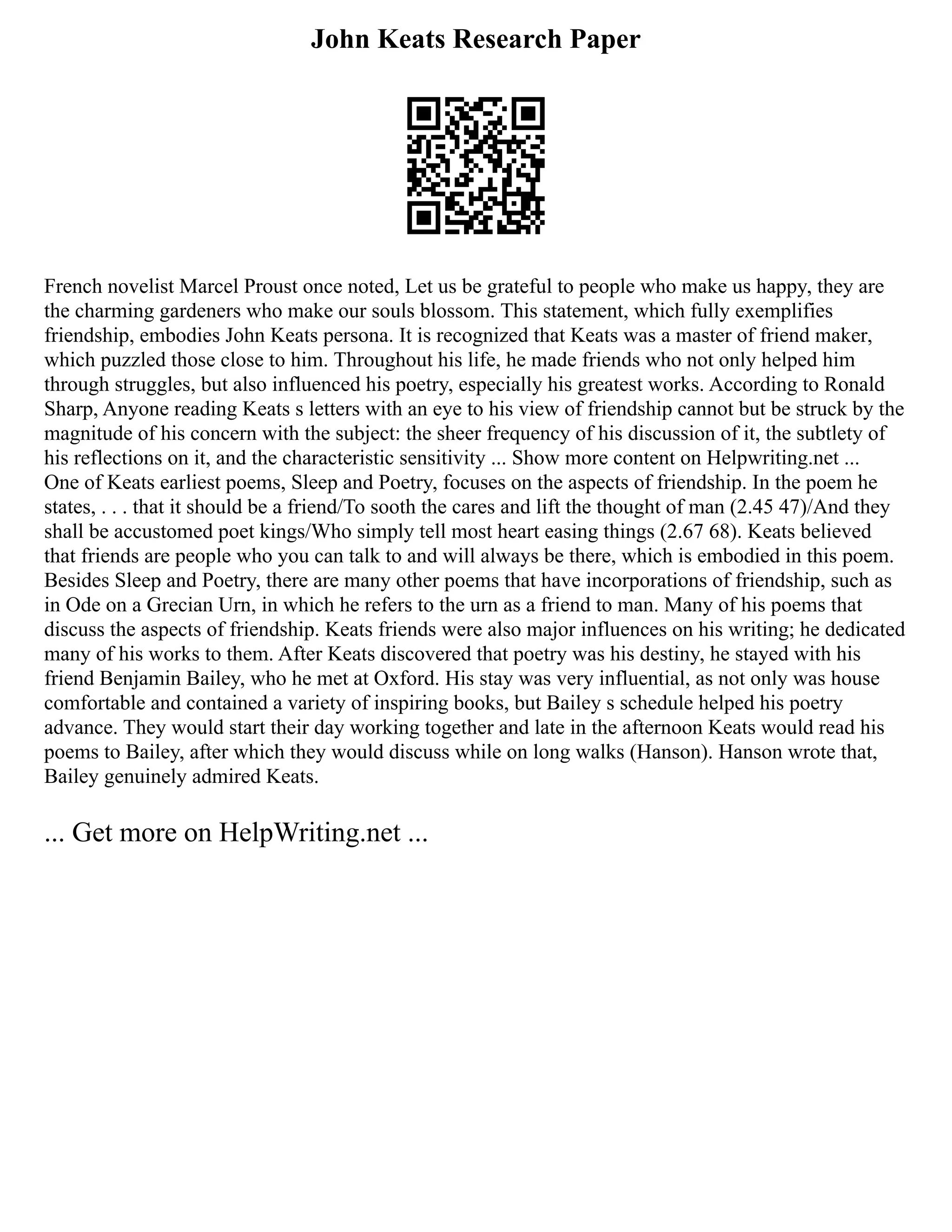 John Keats Research Paper
French novelist Marcel Proust once noted, Let us be grateful to people who make us happy, they are
the charming gardeners who make our souls blossom. This statement, which fully exemplifies
friendship, embodies John Keats persona. It is recognized that Keats was a master of friend maker,
which puzzled those close to him. Throughout his life, he made friends who not only helped him
through struggles, but also influenced his poetry, especially his greatest works. According to Ronald
Sharp, Anyone reading Keats s letters with an eye to his view of friendship cannot but be struck by the
magnitude of his concern with the subject: the sheer frequency of his discussion of it, the subtlety of
his reflections on it, and the characteristic sensitivity ... Show more content on Helpwriting.net ...
One of Keats earliest poems, Sleep and Poetry, focuses on the aspects of friendship. In the poem he
states, . . . that it should be a friend/To sooth the cares and lift the thought of man (2.45 47)/And they
shall be accustomed poet kings/Who simply tell most heart easing things (2.67 68). Keats believed
that friends are people who you can talk to and will always be there, which is embodied in this poem.
Besides Sleep and Poetry, there are many other poems that have incorporations of friendship, such as
in Ode on a Grecian Urn, in which he refers to the urn as a friend to man. Many of his poems that
discuss the aspects of friendship. Keats friends were also major influences on his writing; he dedicated
many of his works to them. After Keats discovered that poetry was his destiny, he stayed with his
friend Benjamin Bailey, who he met at Oxford. His stay was very influential, as not only was house
comfortable and contained a variety of inspiring books, but Bailey s schedule helped his poetry
advance. They would start their day working together and late in the afternoon Keats would read his
poems to Bailey, after which they would discuss while on long walks (Hanson). Hanson wrote that,
Bailey genuinely admired Keats.
... Get more on HelpWriting.net ...
 