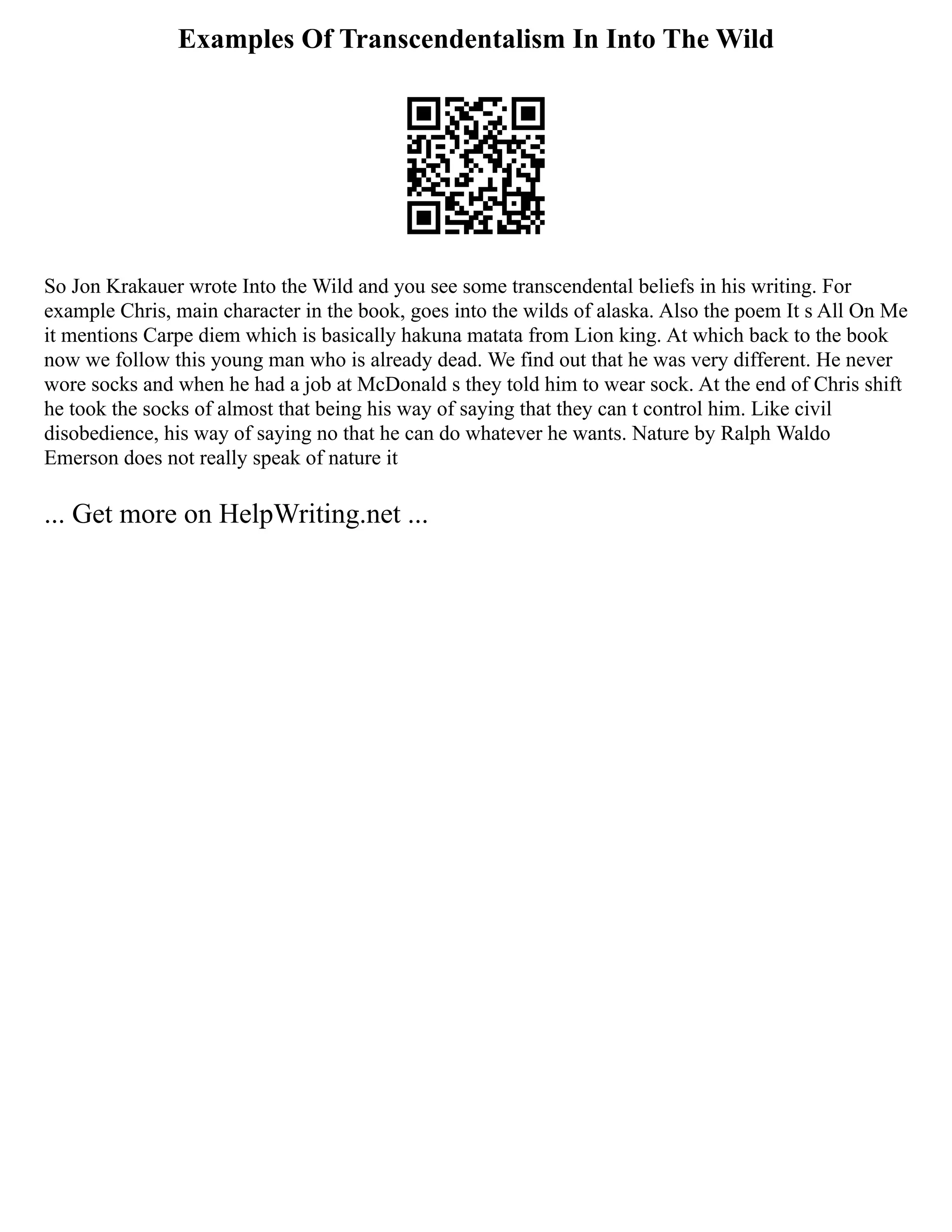 Examples Of Transcendentalism In Into The Wild
So Jon Krakauer wrote Into the Wild and you see some transcendental beliefs in his writing. For
example Chris, main character in the book, goes into the wilds of alaska. Also the poem It s All On Me
it mentions Carpe diem which is basically hakuna matata from Lion king. At which back to the book
now we follow this young man who is already dead. We find out that he was very different. He never
wore socks and when he had a job at McDonald s they told him to wear sock. At the end of Chris shift
he took the socks of almost that being his way of saying that they can t control him. Like civil
disobedience, his way of saying no that he can do whatever he wants. Nature by Ralph Waldo
Emerson does not really speak of nature it
... Get more on HelpWriting.net ...
 