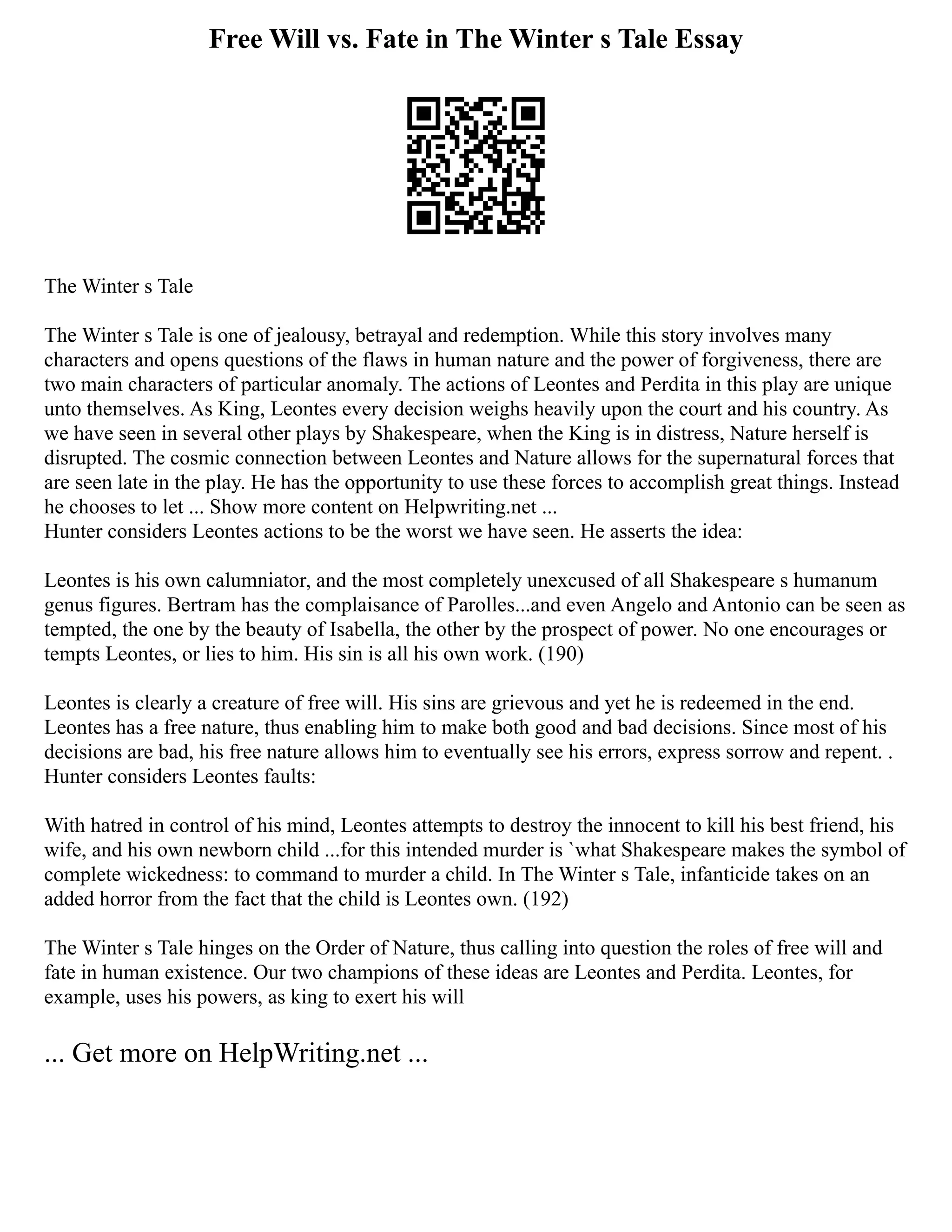 Free Will vs. Fate in The Winter s Tale Essay
The Winter s Tale
The Winter s Tale is one of jealousy, betrayal and redemption. While this story involves many
characters and opens questions of the flaws in human nature and the power of forgiveness, there are
two main characters of particular anomaly. The actions of Leontes and Perdita in this play are unique
unto themselves. As King, Leontes every decision weighs heavily upon the court and his country. As
we have seen in several other plays by Shakespeare, when the King is in distress, Nature herself is
disrupted. The cosmic connection between Leontes and Nature allows for the supernatural forces that
are seen late in the play. He has the opportunity to use these forces to accomplish great things. Instead
he chooses to let ... Show more content on Helpwriting.net ...
Hunter considers Leontes actions to be the worst we have seen. He asserts the idea:
Leontes is his own calumniator, and the most completely unexcused of all Shakespeare s humanum
genus figures. Bertram has the complaisance of Parolles...and even Angelo and Antonio can be seen as
tempted, the one by the beauty of Isabella, the other by the prospect of power. No one encourages or
tempts Leontes, or lies to him. His sin is all his own work. (190)
Leontes is clearly a creature of free will. His sins are grievous and yet he is redeemed in the end.
Leontes has a free nature, thus enabling him to make both good and bad decisions. Since most of his
decisions are bad, his free nature allows him to eventually see his errors, express sorrow and repent. .
Hunter considers Leontes faults:
With hatred in control of his mind, Leontes attempts to destroy the innocent to kill his best friend, his
wife, and his own newborn child ...for this intended murder is `what Shakespeare makes the symbol of
complete wickedness: to command to murder a child. In The Winter s Tale, infanticide takes on an
added horror from the fact that the child is Leontes own. (192)
The Winter s Tale hinges on the Order of Nature, thus calling into question the roles of free will and
fate in human existence. Our two champions of these ideas are Leontes and Perdita. Leontes, for
example, uses his powers, as king to exert his will
... Get more on HelpWriting.net ...
 