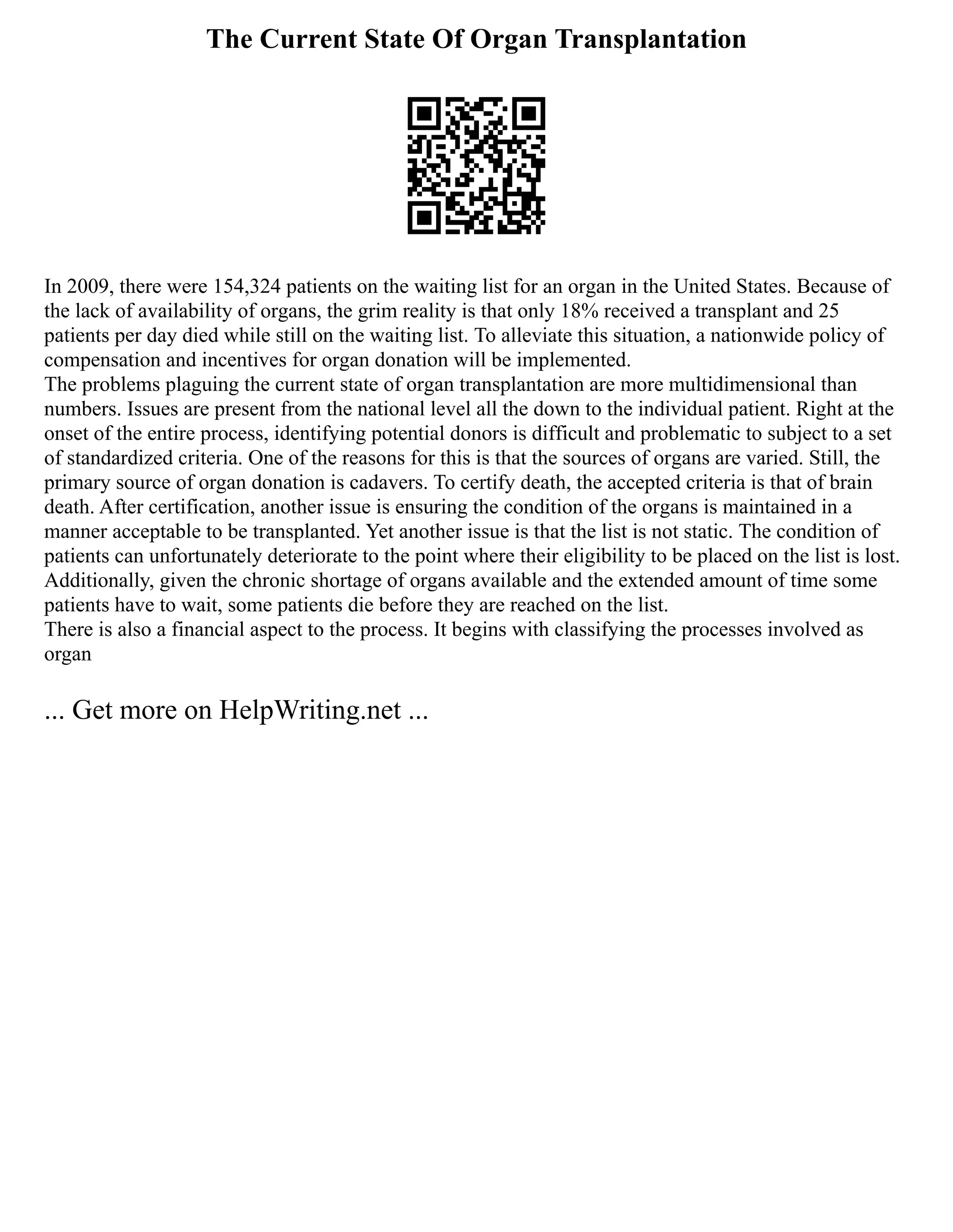 The Current State Of Organ Transplantation
In 2009, there were 154,324 patients on the waiting list for an organ in the United States. Because of
the lack of availability of organs, the grim reality is that only 18% received a transplant and 25
patients per day died while still on the waiting list. To alleviate this situation, a nationwide policy of
compensation and incentives for organ donation will be implemented.
The problems plaguing the current state of organ transplantation are more multidimensional than
numbers. Issues are present from the national level all the down to the individual patient. Right at the
onset of the entire process, identifying potential donors is difficult and problematic to subject to a set
of standardized criteria. One of the reasons for this is that the sources of organs are varied. Still, the
primary source of organ donation is cadavers. To certify death, the accepted criteria is that of brain
death. After certification, another issue is ensuring the condition of the organs is maintained in a
manner acceptable to be transplanted. Yet another issue is that the list is not static. The condition of
patients can unfortunately deteriorate to the point where their eligibility to be placed on the list is lost.
Additionally, given the chronic shortage of organs available and the extended amount of time some
patients have to wait, some patients die before they are reached on the list.
There is also a financial aspect to the process. It begins with classifying the processes involved as
organ
... Get more on HelpWriting.net ...
 