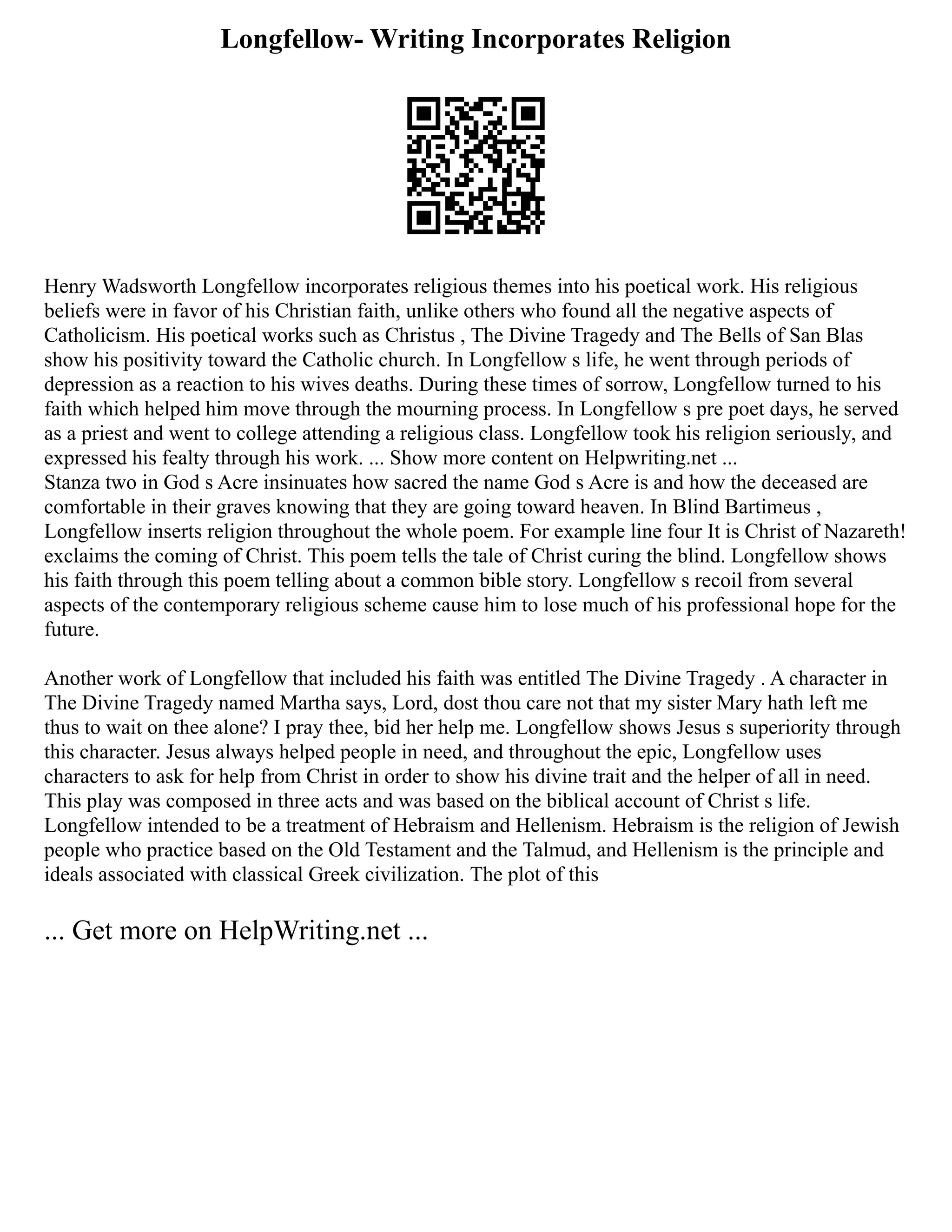 Longfellow- Writing Incorporates Religion
Henry Wadsworth Longfellow incorporates religious themes into his poetical work. His religious
beliefs were in favor of his Christian faith, unlike others who found all the negative aspects of
Catholicism. His poetical works such as Christus , The Divine Tragedy and The Bells of San Blas
show his positivity toward the Catholic church. In Longfellow s life, he went through periods of
depression as a reaction to his wives deaths. During these times of sorrow, Longfellow turned to his
faith which helped him move through the mourning process. In Longfellow s pre poet days, he served
as a priest and went to college attending a religious class. Longfellow took his religion seriously, and
expressed his fealty through his work. ... Show more content on Helpwriting.net ...
Stanza two in God s Acre insinuates how sacred the name God s Acre is and how the deceased are
comfortable in their graves knowing that they are going toward heaven. In Blind Bartimeus ,
Longfellow inserts religion throughout the whole poem. For example line four It is Christ of Nazareth!
exclaims the coming of Christ. This poem tells the tale of Christ curing the blind. Longfellow shows
his faith through this poem telling about a common bible story. Longfellow s recoil from several
aspects of the contemporary religious scheme cause him to lose much of his professional hope for the
future.
Another work of Longfellow that included his faith was entitled The Divine Tragedy . A character in
The Divine Tragedy named Martha says, Lord, dost thou care not that my sister Mary hath left me
thus to wait on thee alone? I pray thee, bid her help me. Longfellow shows Jesus s superiority through
this character. Jesus always helped people in need, and throughout the epic, Longfellow uses
characters to ask for help from Christ in order to show his divine trait and the helper of all in need.
This play was composed in three acts and was based on the biblical account of Christ s life.
Longfellow intended to be a treatment of Hebraism and Hellenism. Hebraism is the religion of Jewish
people who practice based on the Old Testament and the Talmud, and Hellenism is the principle and
ideals associated with classical Greek civilization. The plot of this
... Get more on HelpWriting.net ...
 