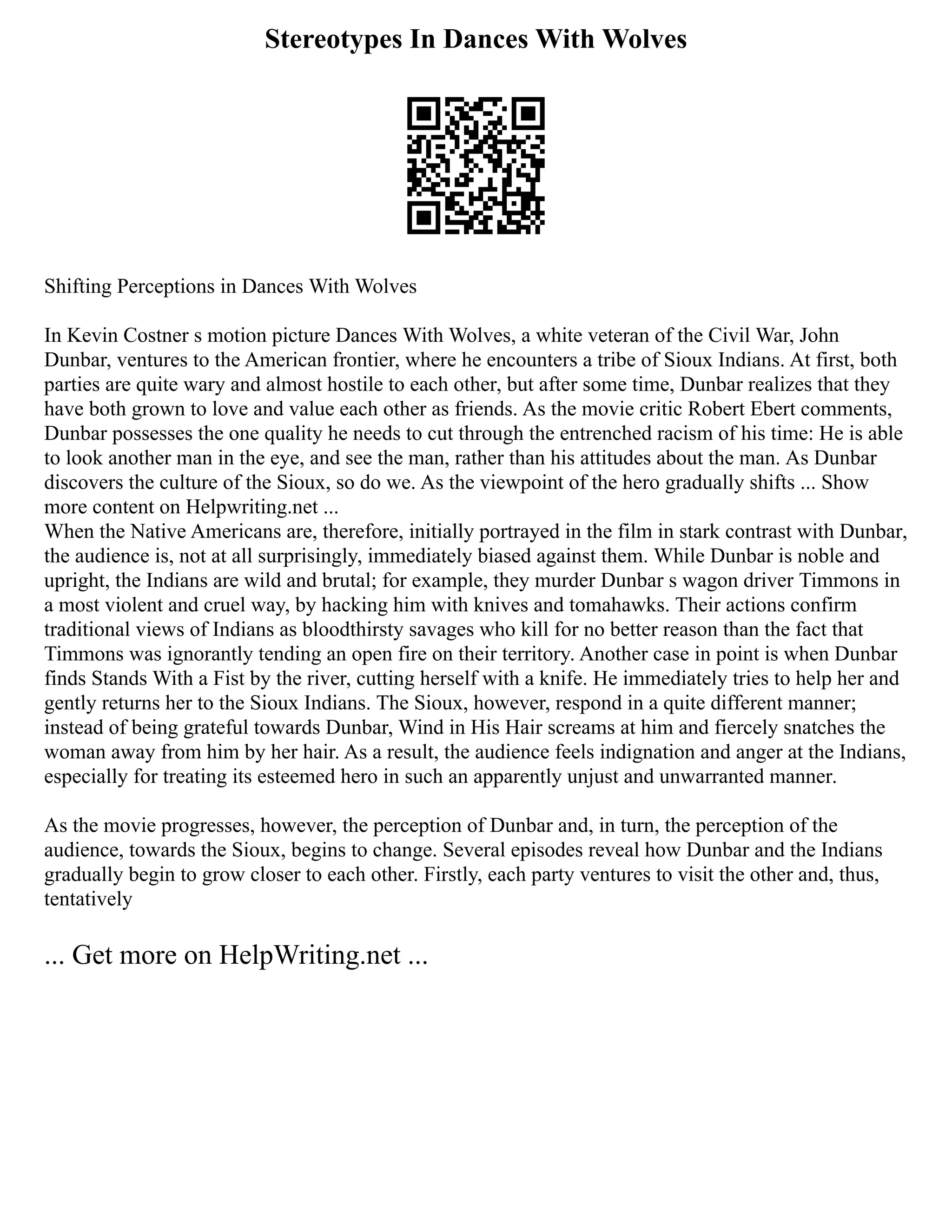 Stereotypes In Dances With Wolves
Shifting Perceptions in Dances With Wolves
In Kevin Costner s motion picture Dances With Wolves, a white veteran of the Civil War, John
Dunbar, ventures to the American frontier, where he encounters a tribe of Sioux Indians. At first, both
parties are quite wary and almost hostile to each other, but after some time, Dunbar realizes that they
have both grown to love and value each other as friends. As the movie critic Robert Ebert comments,
Dunbar possesses the one quality he needs to cut through the entrenched racism of his time: He is able
to look another man in the eye, and see the man, rather than his attitudes about the man. As Dunbar
discovers the culture of the Sioux, so do we. As the viewpoint of the hero gradually shifts ... Show
more content on Helpwriting.net ...
When the Native Americans are, therefore, initially portrayed in the film in stark contrast with Dunbar,
the audience is, not at all surprisingly, immediately biased against them. While Dunbar is noble and
upright, the Indians are wild and brutal; for example, they murder Dunbar s wagon driver Timmons in
a most violent and cruel way, by hacking him with knives and tomahawks. Their actions confirm
traditional views of Indians as bloodthirsty savages who kill for no better reason than the fact that
Timmons was ignorantly tending an open fire on their territory. Another case in point is when Dunbar
finds Stands With a Fist by the river, cutting herself with a knife. He immediately tries to help her and
gently returns her to the Sioux Indians. The Sioux, however, respond in a quite different manner;
instead of being grateful towards Dunbar, Wind in His Hair screams at him and fiercely snatches the
woman away from him by her hair. As a result, the audience feels indignation and anger at the Indians,
especially for treating its esteemed hero in such an apparently unjust and unwarranted manner.
As the movie progresses, however, the perception of Dunbar and, in turn, the perception of the
audience, towards the Sioux, begins to change. Several episodes reveal how Dunbar and the Indians
gradually begin to grow closer to each other. Firstly, each party ventures to visit the other and, thus,
tentatively
... Get more on HelpWriting.net ...
 