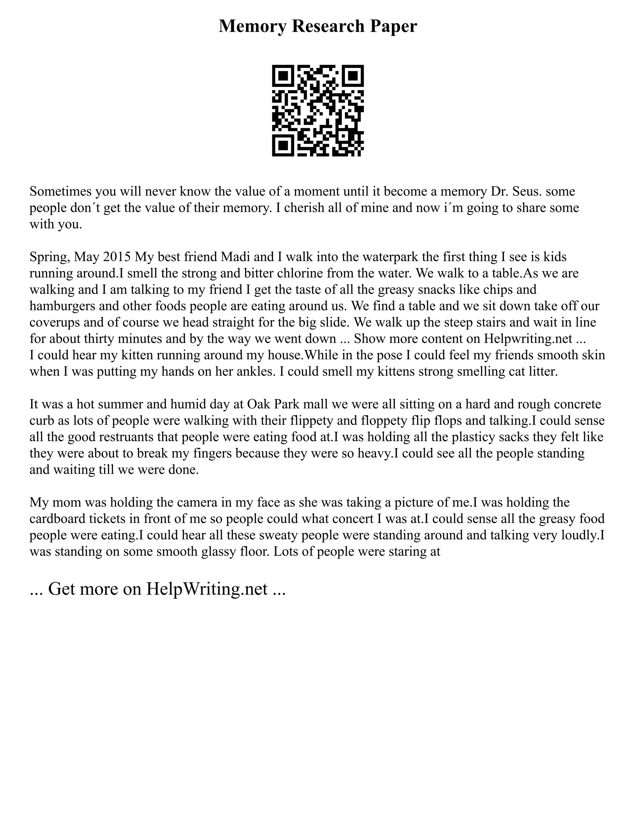 Memory Research Paper
Sometimes you will never know the value of a moment until it become a memory Dr. Seus. some
people don´t get the value of their memory. I cherish all of mine and now i´m going to share some
with you.
Spring, May 2015 My best friend Madi and I walk into the waterpark the first thing I see is kids
running around.I smell the strong and bitter chlorine from the water. We walk to a table.As we are
walking and I am talking to my friend I get the taste of all the greasy snacks like chips and
hamburgers and other foods people are eating around us. We find a table and we sit down take off our
coverups and of course we head straight for the big slide. We walk up the steep stairs and wait in line
for about thirty minutes and by the way we went down ... Show more content on Helpwriting.net ...
I could hear my kitten running around my house.While in the pose I could feel my friends smooth skin
when I was putting my hands on her ankles. I could smell my kittens strong smelling cat litter.
It was a hot summer and humid day at Oak Park mall we were all sitting on a hard and rough concrete
curb as lots of people were walking with their flippety and floppety flip flops and talking.I could sense
all the good restruants that people were eating food at.I was holding all the plasticy sacks they felt like
they were about to break my fingers because they were so heavy.I could see all the people standing
and waiting till we were done.
My mom was holding the camera in my face as she was taking a picture of me.I was holding the
cardboard tickets in front of me so people could what concert I was at.I could sense all the greasy food
people were eating.I could hear all these sweaty people were standing around and talking very loudly.I
was standing on some smooth glassy floor. Lots of people were staring at
... Get more on HelpWriting.net ...
 