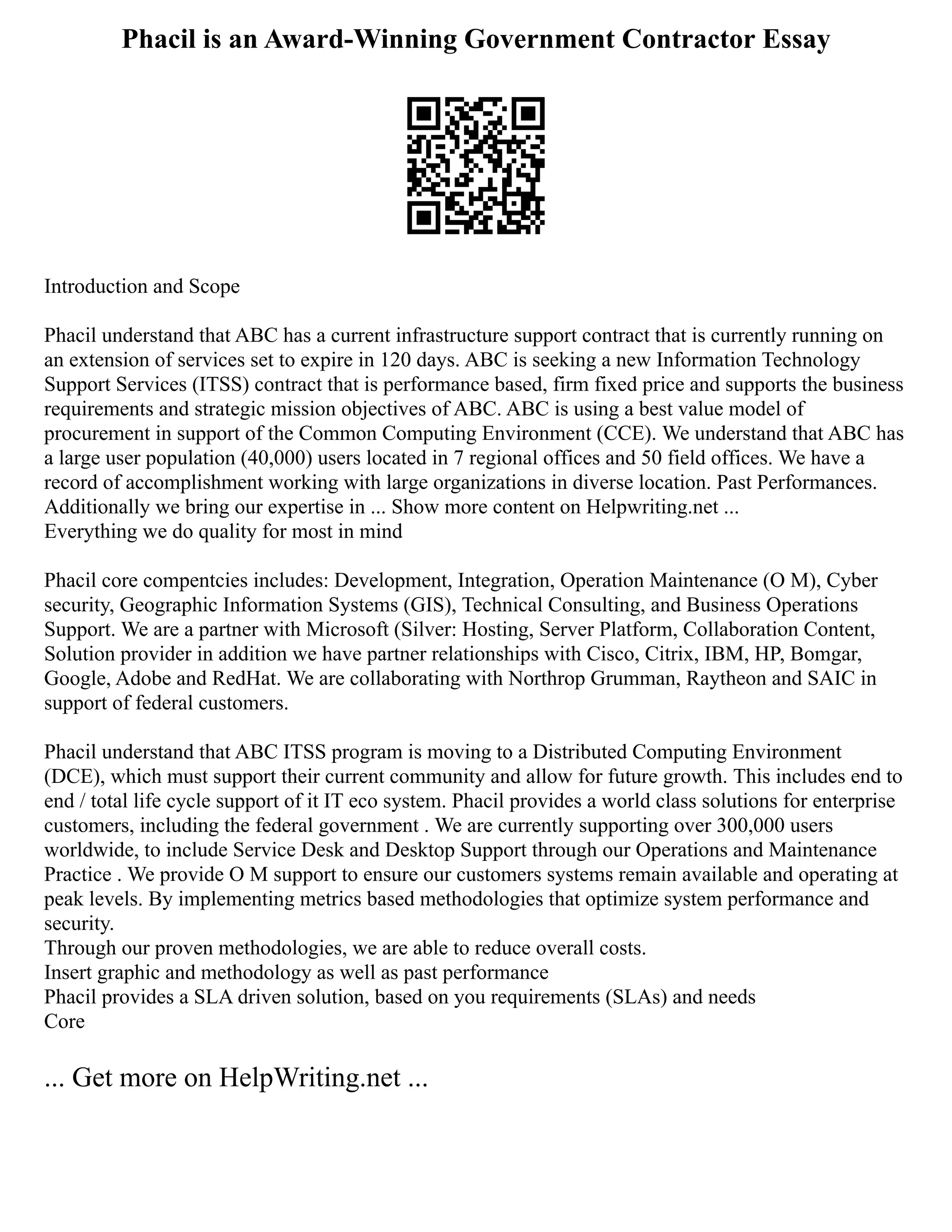 Phacil is an Award-Winning Government Contractor Essay
Introduction and Scope
Phacil understand that ABC has a current infrastructure support contract that is currently running on
an extension of services set to expire in 120 days. ABC is seeking a new Information Technology
Support Services (ITSS) contract that is performance based, firm fixed price and supports the business
requirements and strategic mission objectives of ABC. ABC is using a best value model of
procurement in support of the Common Computing Environment (CCE). We understand that ABC has
a large user population (40,000) users located in 7 regional offices and 50 field offices. We have a
record of accomplishment working with large organizations in diverse location. Past Performances.
Additionally we bring our expertise in ... Show more content on Helpwriting.net ...
Everything we do quality for most in mind
Phacil core compentcies includes: Development, Integration, Operation Maintenance (O M), Cyber
security, Geographic Information Systems (GIS), Technical Consulting, and Business Operations
Support. We are a partner with Microsoft (Silver: Hosting, Server Platform, Collaboration Content,
Solution provider in addition we have partner relationships with Cisco, Citrix, IBM, HP, Bomgar,
Google, Adobe and RedHat. We are collaborating with Northrop Grumman, Raytheon and SAIC in
support of federal customers.
Phacil understand that ABC ITSS program is moving to a Distributed Computing Environment
(DCE), which must support their current community and allow for future growth. This includes end to
end / total life cycle support of it IT eco system. Phacil provides a world class solutions for enterprise
customers, including the federal government . We are currently supporting over 300,000 users
worldwide, to include Service Desk and Desktop Support through our Operations and Maintenance
Practice . We provide O M support to ensure our customers systems remain available and operating at
peak levels. By implementing metrics based methodologies that optimize system performance and
security.
Through our proven methodologies, we are able to reduce overall costs.
Insert graphic and methodology as well as past performance
Phacil provides a SLA driven solution, based on you requirements (SLAs) and needs
Core
... Get more on HelpWriting.net ...
 
