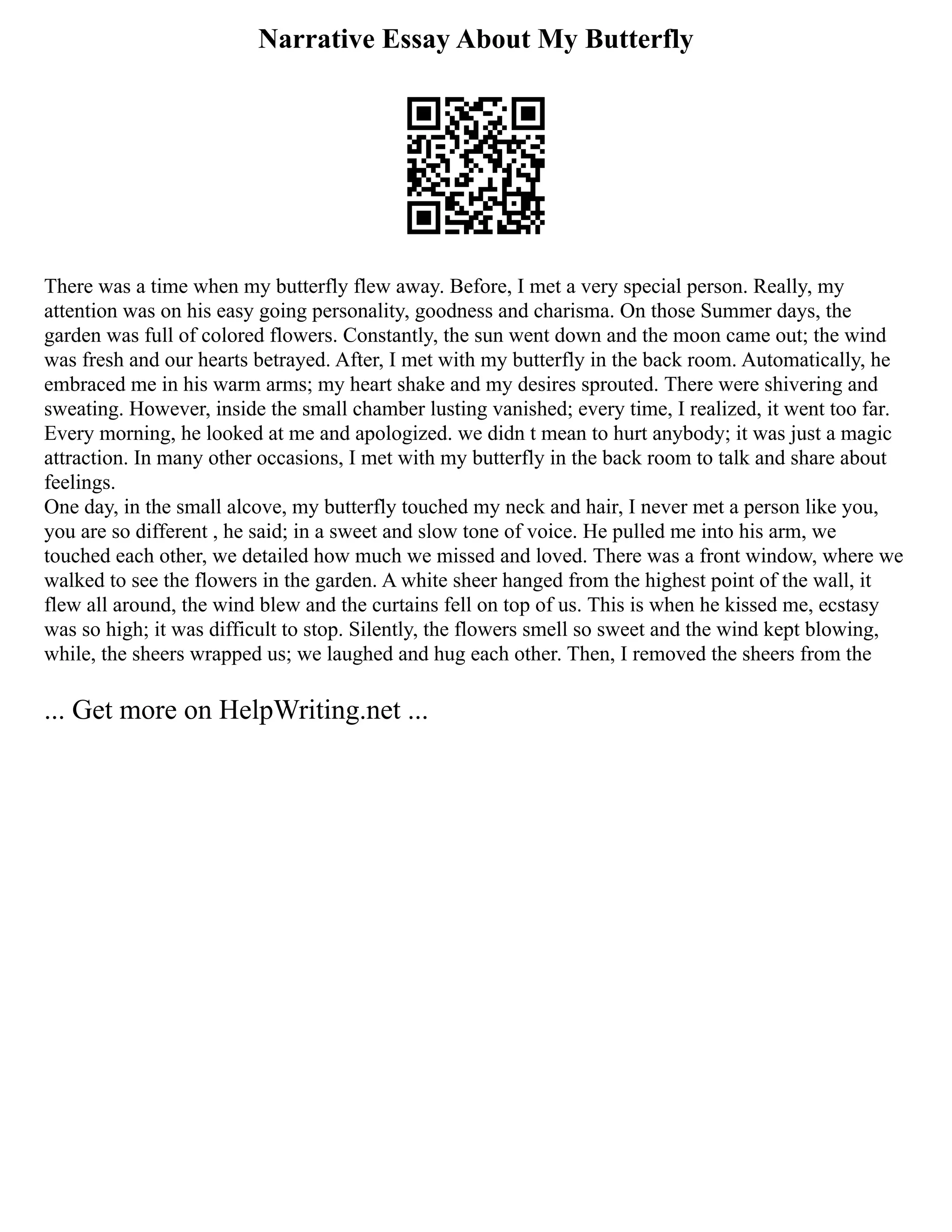 Narrative Essay About My Butterfly
There was a time when my butterfly flew away. Before, I met a very special person. Really, my
attention was on his easy going personality, goodness and charisma. On those Summer days, the
garden was full of colored flowers. Constantly, the sun went down and the moon came out; the wind
was fresh and our hearts betrayed. After, I met with my butterfly in the back room. Automatically, he
embraced me in his warm arms; my heart shake and my desires sprouted. There were shivering and
sweating. However, inside the small chamber lusting vanished; every time, I realized, it went too far.
Every morning, he looked at me and apologized. we didn t mean to hurt anybody; it was just a magic
attraction. In many other occasions, I met with my butterfly in the back room to talk and share about
feelings.
One day, in the small alcove, my butterfly touched my neck and hair, I never met a person like you,
you are so different , he said; in a sweet and slow tone of voice. He pulled me into his arm, we
touched each other, we detailed how much we missed and loved. There was a front window, where we
walked to see the flowers in the garden. A white sheer hanged from the highest point of the wall, it
flew all around, the wind blew and the curtains fell on top of us. This is when he kissed me, ecstasy
was so high; it was difficult to stop. Silently, the flowers smell so sweet and the wind kept blowing,
while, the sheers wrapped us; we laughed and hug each other. Then, I removed the sheers from the
... Get more on HelpWriting.net ...
 