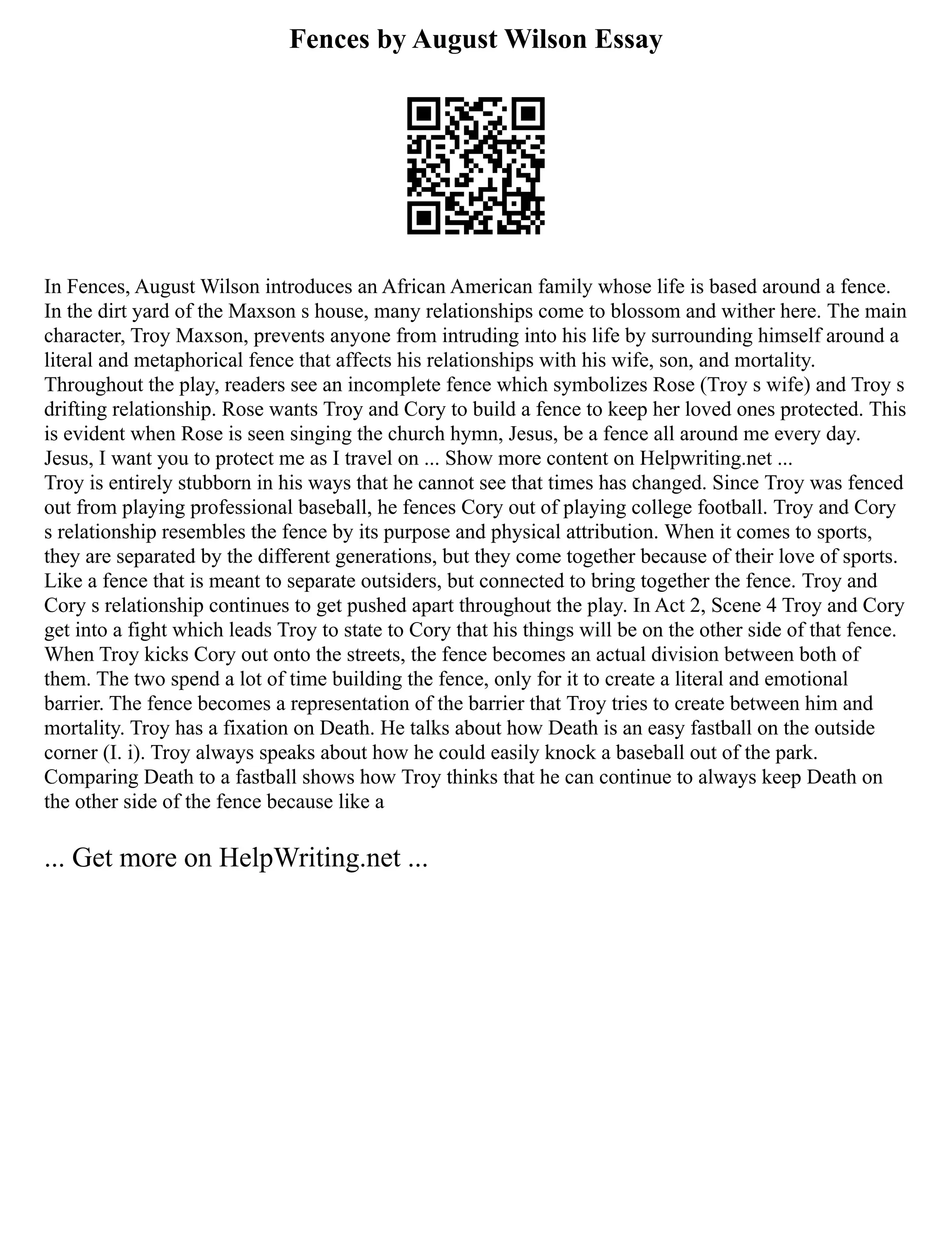 Fences by August Wilson Essay
In Fences, August Wilson introduces an African American family whose life is based around a fence.
In the dirt yard of the Maxson s house, many relationships come to blossom and wither here. The main
character, Troy Maxson, prevents anyone from intruding into his life by surrounding himself around a
literal and metaphorical fence that affects his relationships with his wife, son, and mortality.
Throughout the play, readers see an incomplete fence which symbolizes Rose (Troy s wife) and Troy s
drifting relationship. Rose wants Troy and Cory to build a fence to keep her loved ones protected. This
is evident when Rose is seen singing the church hymn, Jesus, be a fence all around me every day.
Jesus, I want you to protect me as I travel on ... Show more content on Helpwriting.net ...
Troy is entirely stubborn in his ways that he cannot see that times has changed. Since Troy was fenced
out from playing professional baseball, he fences Cory out of playing college football. Troy and Cory
s relationship resembles the fence by its purpose and physical attribution. When it comes to sports,
they are separated by the different generations, but they come together because of their love of sports.
Like a fence that is meant to separate outsiders, but connected to bring together the fence. Troy and
Cory s relationship continues to get pushed apart throughout the play. In Act 2, Scene 4 Troy and Cory
get into a fight which leads Troy to state to Cory that his things will be on the other side of that fence.
When Troy kicks Cory out onto the streets, the fence becomes an actual division between both of
them. The two spend a lot of time building the fence, only for it to create a literal and emotional
barrier. The fence becomes a representation of the barrier that Troy tries to create between him and
mortality. Troy has a fixation on Death. He talks about how Death is an easy fastball on the outside
corner (I. i). Troy always speaks about how he could easily knock a baseball out of the park.
Comparing Death to a fastball shows how Troy thinks that he can continue to always keep Death on
the other side of the fence because like a
... Get more on HelpWriting.net ...
 