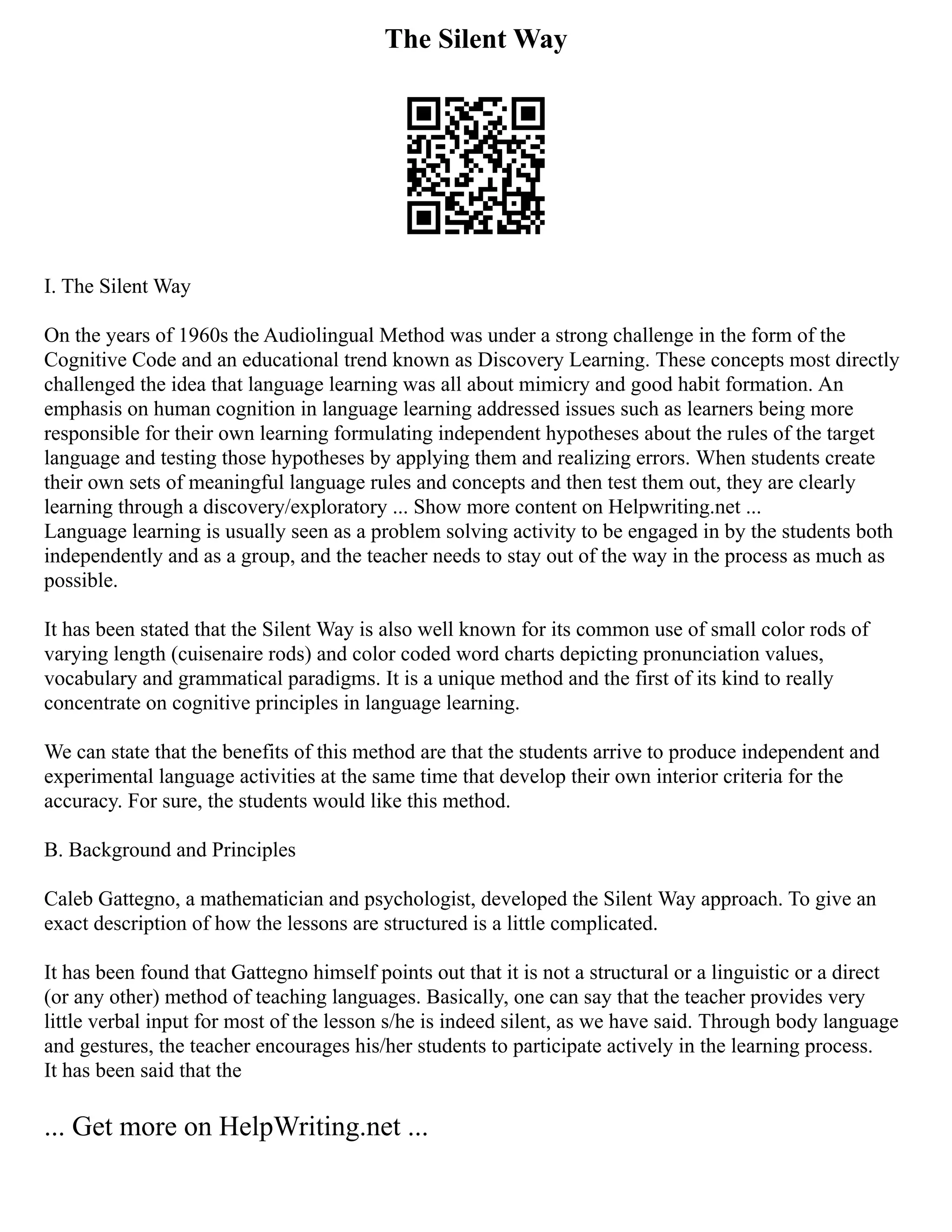 The Silent Way
I. The Silent Way
On the years of 1960s the Audiolingual Method was under a strong challenge in the form of the
Cognitive Code and an educational trend known as Discovery Learning. These concepts most directly
challenged the idea that language learning was all about mimicry and good habit formation. An
emphasis on human cognition in language learning addressed issues such as learners being more
responsible for their own learning formulating independent hypotheses about the rules of the target
language and testing those hypotheses by applying them and realizing errors. When students create
their own sets of meaningful language rules and concepts and then test them out, they are clearly
learning through a discovery/exploratory ... Show more content on Helpwriting.net ...
Language learning is usually seen as a problem solving activity to be engaged in by the students both
independently and as a group, and the teacher needs to stay out of the way in the process as much as
possible.
It has been stated that the Silent Way is also well known for its common use of small color rods of
varying length (cuisenaire rods) and color coded word charts depicting pronunciation values,
vocabulary and grammatical paradigms. It is a unique method and the first of its kind to really
concentrate on cognitive principles in language learning.
We can state that the benefits of this method are that the students arrive to produce independent and
experimental language activities at the same time that develop their own interior criteria for the
accuracy. For sure, the students would like this method.
B. Background and Principles
Caleb Gattegno, a mathematician and psychologist, developed the Silent Way approach. To give an
exact description of how the lessons are structured is a little complicated.
It has been found that Gattegno himself points out that it is not a structural or a linguistic or a direct
(or any other) method of teaching languages. Basically, one can say that the teacher provides very
little verbal input for most of the lesson s/he is indeed silent, as we have said. Through body language
and gestures, the teacher encourages his/her students to participate actively in the learning process.
It has been said that the
... Get more on HelpWriting.net ...
 