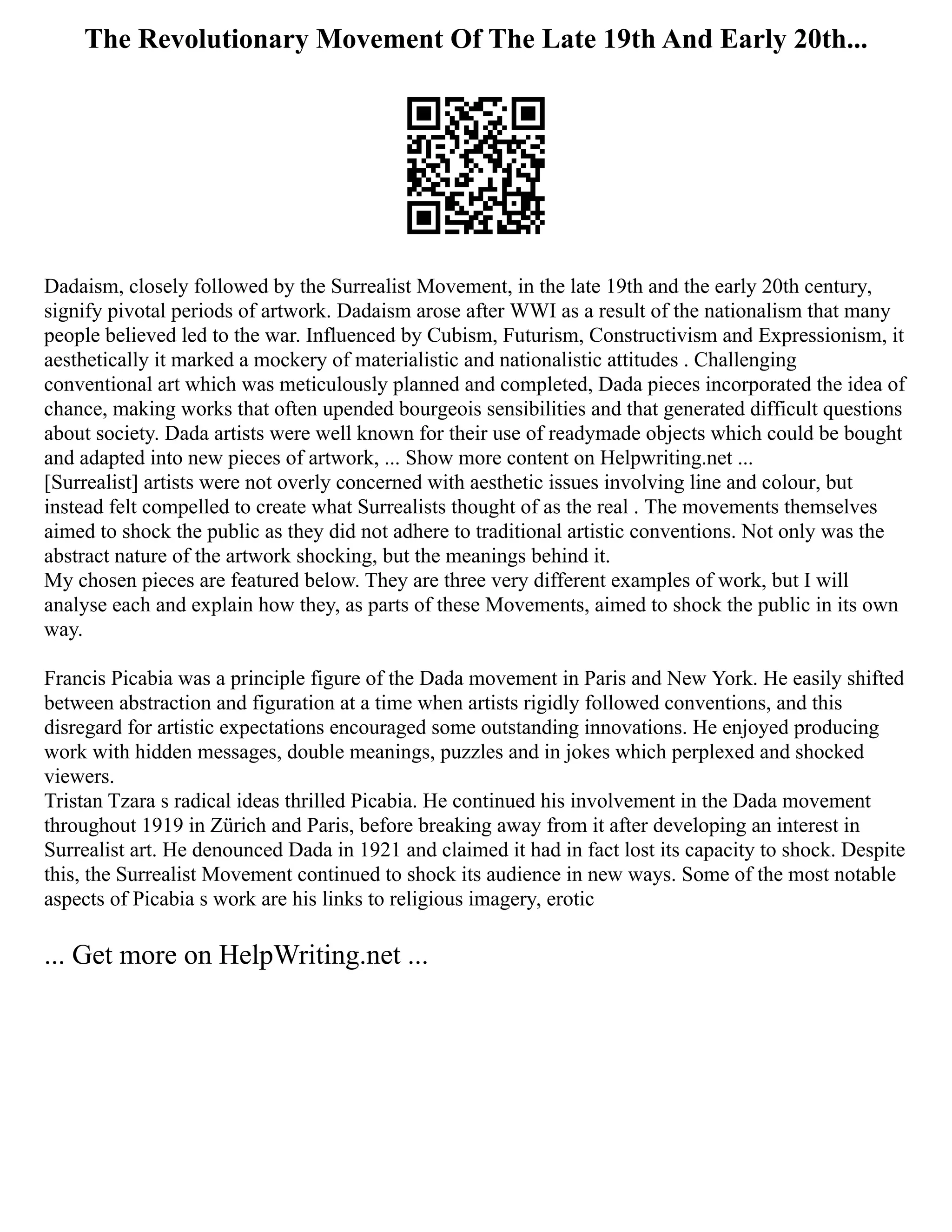 The Revolutionary Movement Of The Late 19th And Early 20th...
Dadaism, closely followed by the Surrealist Movement, in the late 19th and the early 20th century,
signify pivotal periods of artwork. Dadaism arose after WWI as a result of the nationalism that many
people believed led to the war. Influenced by Cubism, Futurism, Constructivism and Expressionism, it
aesthetically it marked a mockery of materialistic and nationalistic attitudes . Challenging
conventional art which was meticulously planned and completed, Dada pieces incorporated the idea of
chance, making works that often upended bourgeois sensibilities and that generated difficult questions
about society. Dada artists were well known for their use of readymade objects which could be bought
and adapted into new pieces of artwork, ... Show more content on Helpwriting.net ...
[Surrealist] artists were not overly concerned with aesthetic issues involving line and colour, but
instead felt compelled to create what Surrealists thought of as the real . The movements themselves
aimed to shock the public as they did not adhere to traditional artistic conventions. Not only was the
abstract nature of the artwork shocking, but the meanings behind it.
My chosen pieces are featured below. They are three very different examples of work, but I will
analyse each and explain how they, as parts of these Movements, aimed to shock the public in its own
way.
Francis Picabia was a principle figure of the Dada movement in Paris and New York. He easily shifted
between abstraction and figuration at a time when artists rigidly followed conventions, and this
disregard for artistic expectations encouraged some outstanding innovations. He enjoyed producing
work with hidden messages, double meanings, puzzles and in jokes which perplexed and shocked
viewers.
Tristan Tzara s radical ideas thrilled Picabia. He continued his involvement in the Dada movement
throughout 1919 in Zürich and Paris, before breaking away from it after developing an interest in
Surrealist art. He denounced Dada in 1921 and claimed it had in fact lost its capacity to shock. Despite
this, the Surrealist Movement continued to shock its audience in new ways. Some of the most notable
aspects of Picabia s work are his links to religious imagery, erotic
... Get more on HelpWriting.net ...
 