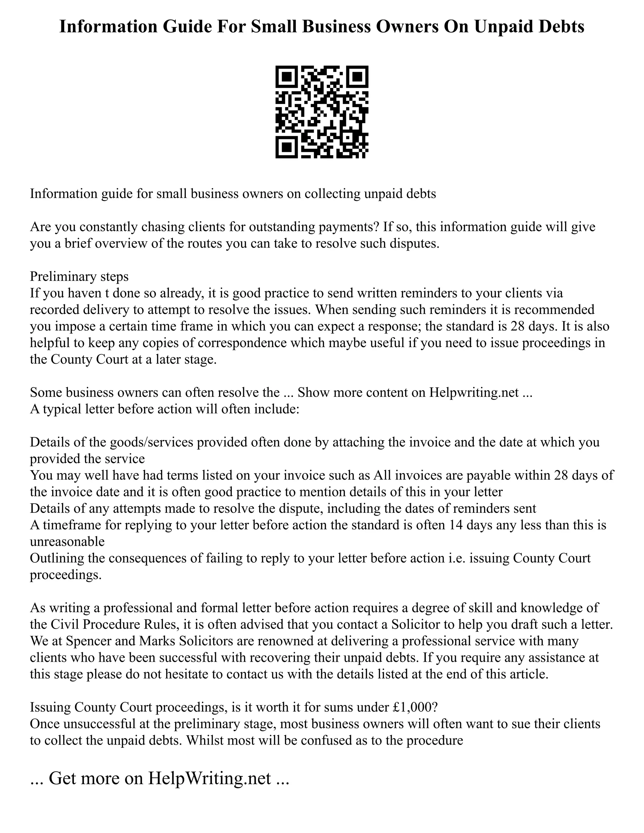 Information Guide For Small Business Owners On Unpaid Debts
Information guide for small business owners on collecting unpaid debts
Are you constantly chasing clients for outstanding payments? If so, this information guide will give
you a brief overview of the routes you can take to resolve such disputes.
Preliminary steps
If you haven t done so already, it is good practice to send written reminders to your clients via
recorded delivery to attempt to resolve the issues. When sending such reminders it is recommended
you impose a certain time frame in which you can expect a response; the standard is 28 days. It is also
helpful to keep any copies of correspondence which maybe useful if you need to issue proceedings in
the County Court at a later stage.
Some business owners can often resolve the ... Show more content on Helpwriting.net ...
A typical letter before action will often include:
Details of the goods/services provided often done by attaching the invoice and the date at which you
provided the service
You may well have had terms listed on your invoice such as All invoices are payable within 28 days of
the invoice date and it is often good practice to mention details of this in your letter
Details of any attempts made to resolve the dispute, including the dates of reminders sent
A timeframe for replying to your letter before action the standard is often 14 days any less than this is
unreasonable
Outlining the consequences of failing to reply to your letter before action i.e. issuing County Court
proceedings.
As writing a professional and formal letter before action requires a degree of skill and knowledge of
the Civil Procedure Rules, it is often advised that you contact a Solicitor to help you draft such a letter.
We at Spencer and Marks Solicitors are renowned at delivering a professional service with many
clients who have been successful with recovering their unpaid debts. If you require any assistance at
this stage please do not hesitate to contact us with the details listed at the end of this article.
Issuing County Court proceedings, is it worth it for sums under £1,000?
Once unsuccessful at the preliminary stage, most business owners will often want to sue their clients
to collect the unpaid debts. Whilst most will be confused as to the procedure
... Get more on HelpWriting.net ...
 