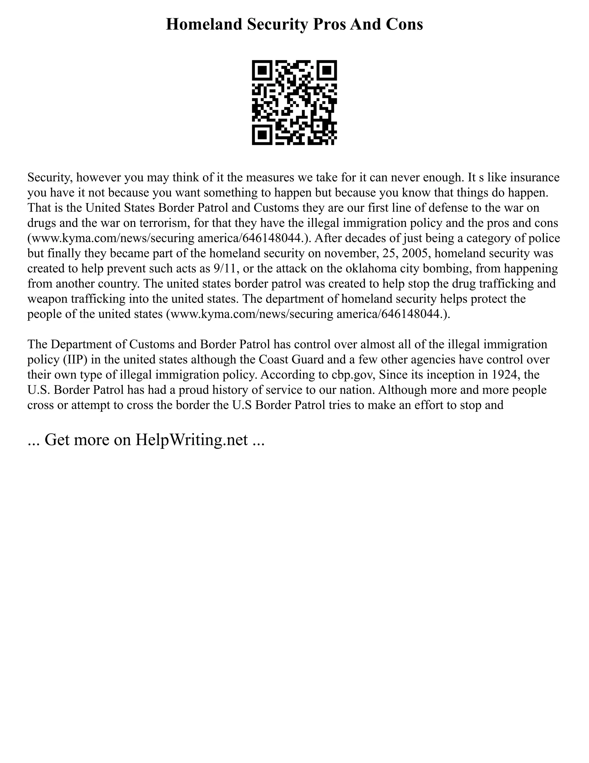 Homeland Security Pros And Cons
Security, however you may think of it the measures we take for it can never enough. It s like insurance
you have it not because you want something to happen but because you know that things do happen.
That is the United States Border Patrol and Customs they are our first line of defense to the war on
drugs and the war on terrorism, for that they have the illegal immigration policy and the pros and cons
(www.kyma.com/news/securing america/646148044.). After decades of just being a category of police
but finally they became part of the homeland security on november, 25, 2005, homeland security was
created to help prevent such acts as 9/11, or the attack on the oklahoma city bombing, from happening
from another country. The united states border patrol was created to help stop the drug trafficking and
weapon trafficking into the united states. The department of homeland security helps protect the
people of the united states (www.kyma.com/news/securing america/646148044.).
The Department of Customs and Border Patrol has control over almost all of the illegal immigration
policy (IIP) in the united states although the Coast Guard and a few other agencies have control over
their own type of illegal immigration policy. According to cbp.gov, Since its inception in 1924, the
U.S. Border Patrol has had a proud history of service to our nation. Although more and more people
cross or attempt to cross the border the U.S Border Patrol tries to make an effort to stop and
... Get more on HelpWriting.net ...
 