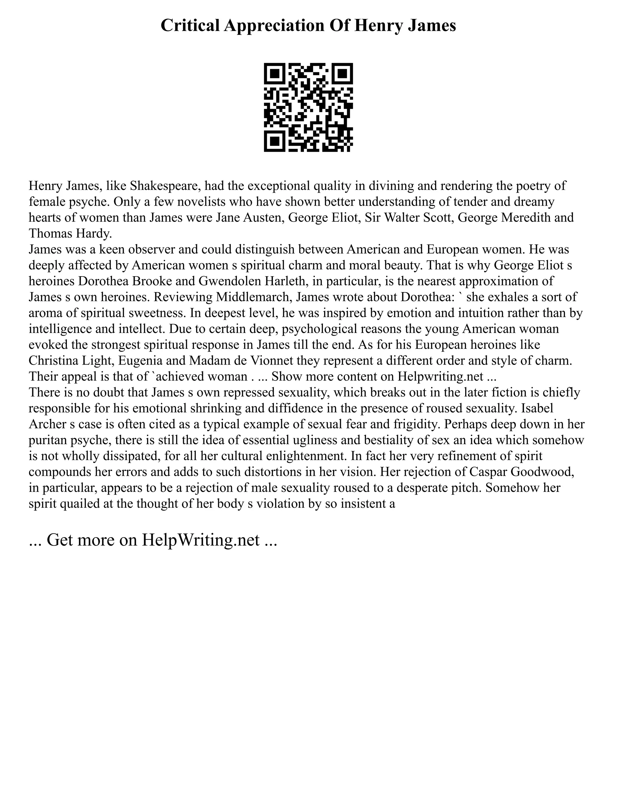 Critical Appreciation Of Henry James
Henry James, like Shakespeare, had the exceptional quality in divining and rendering the poetry of
female psyche. Only a few novelists who have shown better understanding of tender and dreamy
hearts of women than James were Jane Austen, George Eliot, Sir Walter Scott, George Meredith and
Thomas Hardy.
James was a keen observer and could distinguish between American and European women. He was
deeply affected by American women s spiritual charm and moral beauty. That is why George Eliot s
heroines Dorothea Brooke and Gwendolen Harleth, in particular, is the nearest approximation of
James s own heroines. Reviewing Middlemarch, James wrote about Dorothea: ` she exhales a sort of
aroma of spiritual sweetness. In deepest level, he was inspired by emotion and intuition rather than by
intelligence and intellect. Due to certain deep, psychological reasons the young American woman
evoked the strongest spiritual response in James till the end. As for his European heroines like
Christina Light, Eugenia and Madam de Vionnet they represent a different order and style of charm.
Their appeal is that of `achieved woman . ... Show more content on Helpwriting.net ...
There is no doubt that James s own repressed sexuality, which breaks out in the later fiction is chiefly
responsible for his emotional shrinking and diffidence in the presence of roused sexuality. Isabel
Archer s case is often cited as a typical example of sexual fear and frigidity. Perhaps deep down in her
puritan psyche, there is still the idea of essential ugliness and bestiality of sex an idea which somehow
is not wholly dissipated, for all her cultural enlightenment. In fact her very refinement of spirit
compounds her errors and adds to such distortions in her vision. Her rejection of Caspar Goodwood,
in particular, appears to be a rejection of male sexuality roused to a desperate pitch. Somehow her
spirit quailed at the thought of her body s violation by so insistent a
... Get more on HelpWriting.net ...
 