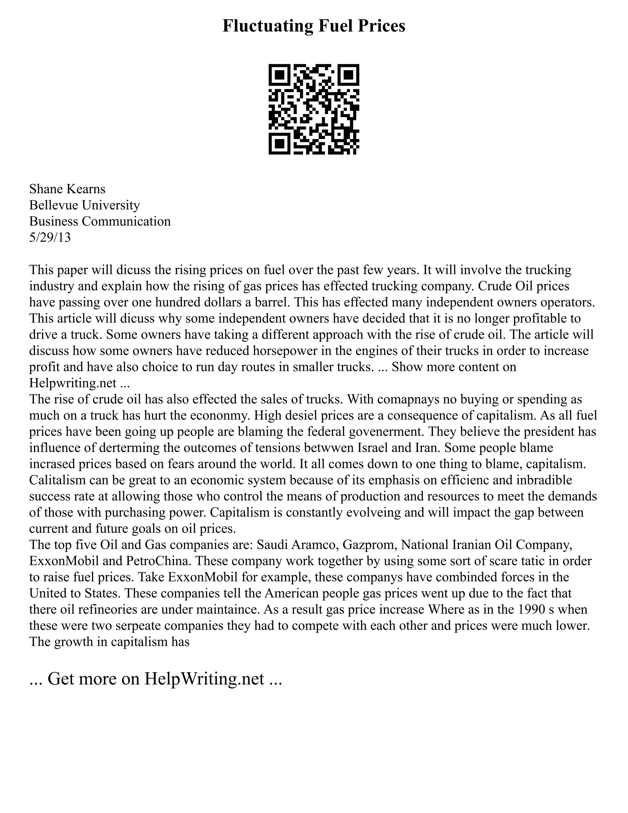 Fluctuating Fuel Prices
Shane Kearns
Bellevue University
Business Communication
5/29/13
This paper will dicuss the rising prices on fuel over the past few years. It will involve the trucking
industry and explain how the rising of gas prices has effected trucking company. Crude Oil prices
have passing over one hundred dollars a barrel. This has effected many independent owners operators.
This article will dicuss why some independent owners have decided that it is no longer profitable to
drive a truck. Some owners have taking a different approach with the rise of crude oil. The article will
discuss how some owners have reduced horsepower in the engines of their trucks in order to increase
profit and have also choice to run day routes in smaller trucks. ... Show more content on
Helpwriting.net ...
The rise of crude oil has also effected the sales of trucks. With comapnays no buying or spending as
much on a truck has hurt the econonmy. High desiel prices are a consequence of capitalism. As all fuel
prices have been going up people are blaming the federal govenerment. They believe the president has
influence of derterming the outcomes of tensions betwwen Israel and Iran. Some people blame
incrased prices based on fears around the world. It all comes down to one thing to blame, capitalism.
Calitalism can be great to an economic system because of its emphasis on efficienc and inbradible
success rate at allowing those who control the means of production and resources to meet the demands
of those with purchasing power. Capitalism is constantly evolveing and will impact the gap between
current and future goals on oil prices.
The top five Oil and Gas companies are: Saudi Aramco, Gazprom, National Iranian Oil Company,
ExxonMobil and PetroChina. These company work together by using some sort of scare tatic in order
to raise fuel prices. Take ExxonMobil for example, these companys have combinded forces in the
United to States. These companies tell the American people gas prices went up due to the fact that
there oil refineories are under maintaince. As a result gas price increase Where as in the 1990 s when
these were two serpeate companies they had to compete with each other and prices were much lower.
The growth in capitalism has
... Get more on HelpWriting.net ...
 