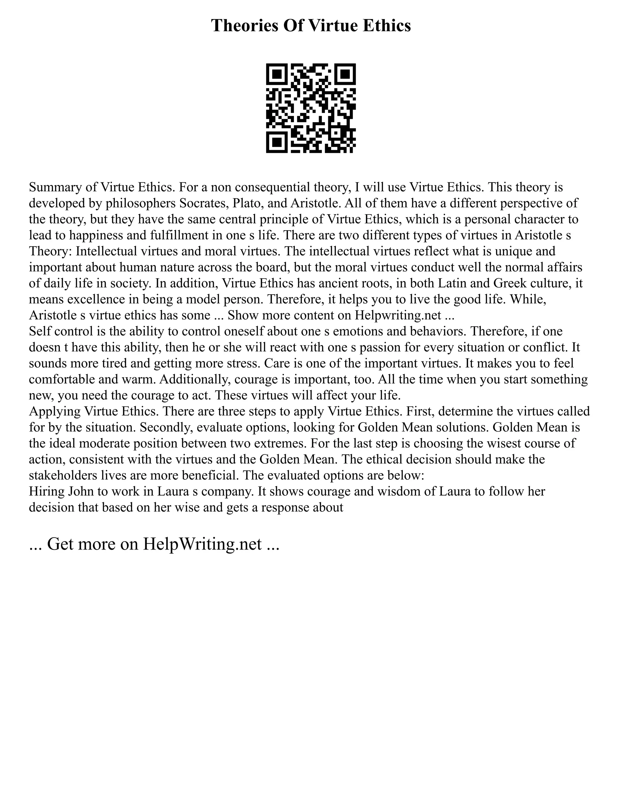 Theories Of Virtue Ethics
Summary of Virtue Ethics. For a non consequential theory, I will use Virtue Ethics. This theory is
developed by philosophers Socrates, Plato, and Aristotle. All of them have a different perspective of
the theory, but they have the same central principle of Virtue Ethics, which is a personal character to
lead to happiness and fulfillment in one s life. There are two different types of virtues in Aristotle s
Theory: Intellectual virtues and moral virtues. The intellectual virtues reflect what is unique and
important about human nature across the board, but the moral virtues conduct well the normal affairs
of daily life in society. In addition, Virtue Ethics has ancient roots, in both Latin and Greek culture, it
means excellence in being a model person. Therefore, it helps you to live the good life. While,
Aristotle s virtue ethics has some ... Show more content on Helpwriting.net ...
Self control is the ability to control oneself about one s emotions and behaviors. Therefore, if one
doesn t have this ability, then he or she will react with one s passion for every situation or conflict. It
sounds more tired and getting more stress. Care is one of the important virtues. It makes you to feel
comfortable and warm. Additionally, courage is important, too. All the time when you start something
new, you need the courage to act. These virtues will affect your life.
Applying Virtue Ethics. There are three steps to apply Virtue Ethics. First, determine the virtues called
for by the situation. Secondly, evaluate options, looking for Golden Mean solutions. Golden Mean is
the ideal moderate position between two extremes. For the last step is choosing the wisest course of
action, consistent with the virtues and the Golden Mean. The ethical decision should make the
stakeholders lives are more beneficial. The evaluated options are below:
Hiring John to work in Laura s company. It shows courage and wisdom of Laura to follow her
decision that based on her wise and gets a response about
... Get more on HelpWriting.net ...
 