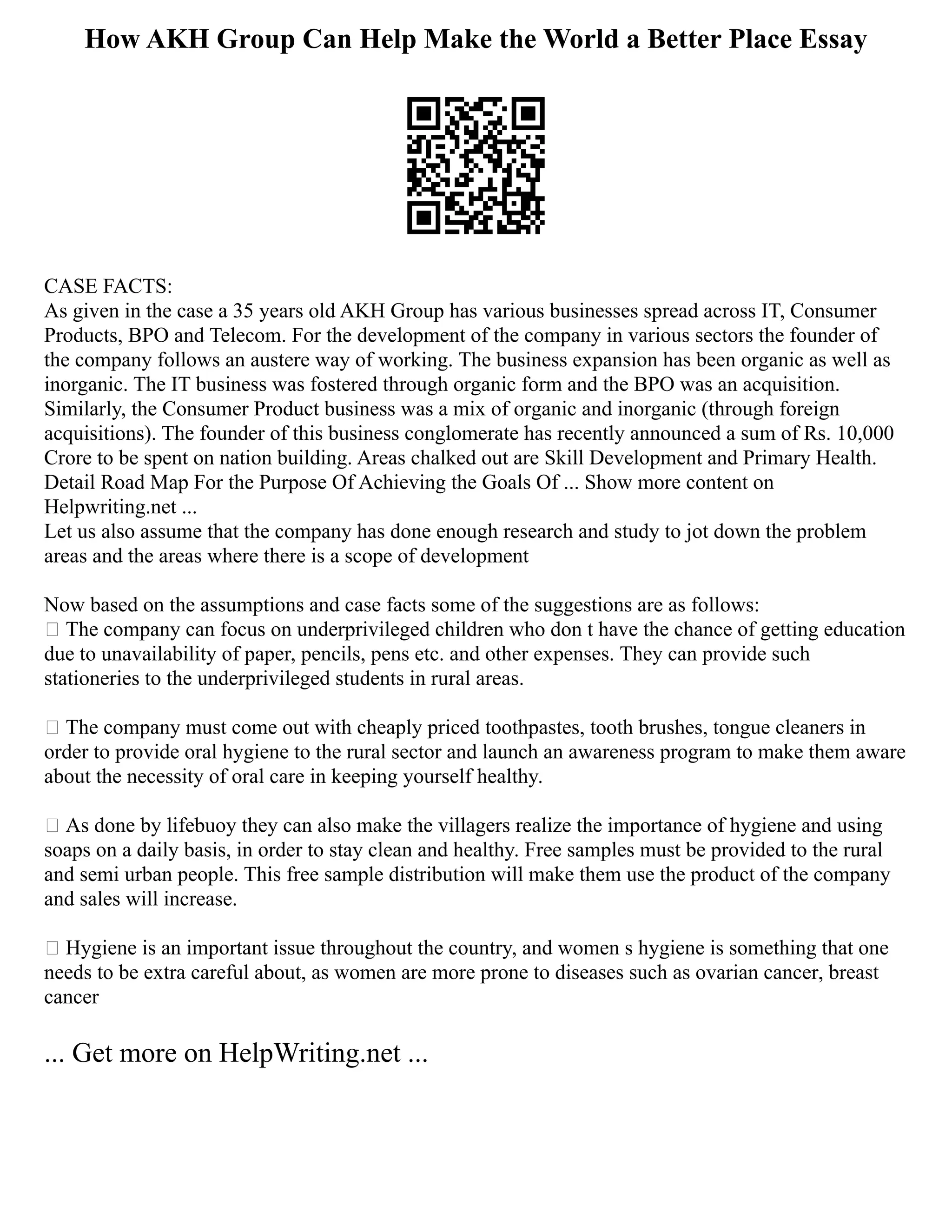 How AKH Group Can Help Make the World a Better Place Essay
CASE FACTS:
As given in the case a 35 years old AKH Group has various businesses spread across IT, Consumer
Products, BPO and Telecom. For the development of the company in various sectors the founder of
the company follows an austere way of working. The business expansion has been organic as well as
inorganic. The IT business was fostered through organic form and the BPO was an acquisition.
Similarly, the Consumer Product business was a mix of organic and inorganic (through foreign
acquisitions). The founder of this business conglomerate has recently announced a sum of Rs. 10,000
Crore to be spent on nation building. Areas chalked out are Skill Development and Primary Health.
Detail Road Map For the Purpose Of Achieving the Goals Of ... Show more content on
Helpwriting.net ...
Let us also assume that the company has done enough research and study to jot down the problem
areas and the areas where there is a scope of development
Now based on the assumptions and case facts some of the suggestions are as follows:
 The company can focus on underprivileged children who don t have the chance of getting education
due to unavailability of paper, pencils, pens etc. and other expenses. They can provide such
stationeries to the underprivileged students in rural areas.
 The company must come out with cheaply priced toothpastes, tooth brushes, tongue cleaners in
order to provide oral hygiene to the rural sector and launch an awareness program to make them aware
about the necessity of oral care in keeping yourself healthy.
 As done by lifebuoy they can also make the villagers realize the importance of hygiene and using
soaps on a daily basis, in order to stay clean and healthy. Free samples must be provided to the rural
and semi urban people. This free sample distribution will make them use the product of the company
and sales will increase.
 Hygiene is an important issue throughout the country, and women s hygiene is something that one
needs to be extra careful about, as women are more prone to diseases such as ovarian cancer, breast
cancer
... Get more on HelpWriting.net ...
 