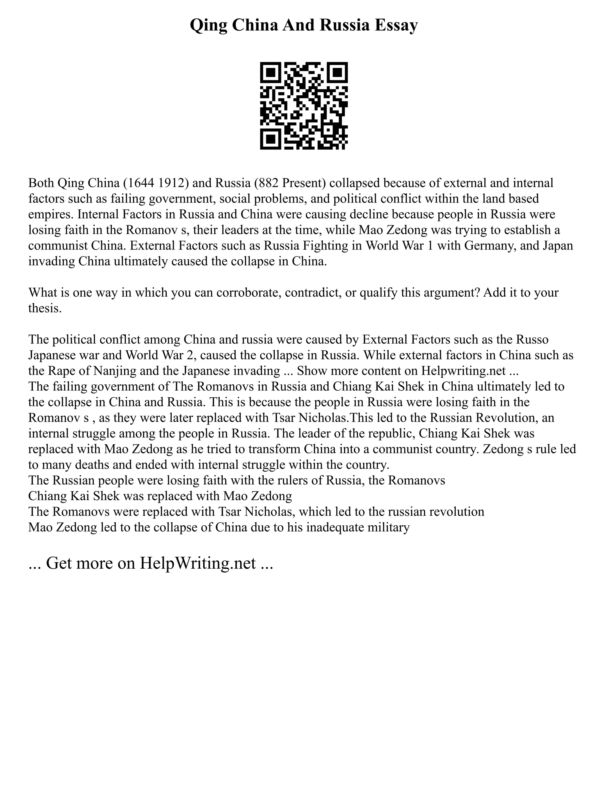 Qing China And Russia Essay
Both Qing China (1644 1912) and Russia (882 Present) collapsed because of external and internal
factors such as failing government, social problems, and political conflict within the land based
empires. Internal Factors in Russia and China were causing decline because people in Russia were
losing faith in the Romanov s, their leaders at the time, while Mao Zedong was trying to establish a
communist China. External Factors such as Russia Fighting in World War 1 with Germany, and Japan
invading China ultimately caused the collapse in China.
What is one way in which you can corroborate, contradict, or qualify this argument? Add it to your
thesis.
The political conflict among China and russia were caused by External Factors such as the Russo
Japanese war and World War 2, caused the collapse in Russia. While external factors in China such as
the Rape of Nanjing and the Japanese invading ... Show more content on Helpwriting.net ...
The failing government of The Romanovs in Russia and Chiang Kai Shek in China ultimately led to
the collapse in China and Russia. This is because the people in Russia were losing faith in the
Romanov s , as they were later replaced with Tsar Nicholas.This led to the Russian Revolution, an
internal struggle among the people in Russia. The leader of the republic, Chiang Kai Shek was
replaced with Mao Zedong as he tried to transform China into a communist country. Zedong s rule led
to many deaths and ended with internal struggle within the country.
The Russian people were losing faith with the rulers of Russia, the Romanovs
Chiang Kai Shek was replaced with Mao Zedong
The Romanovs were replaced with Tsar Nicholas, which led to the russian revolution
Mao Zedong led to the collapse of China due to his inadequate military
... Get more on HelpWriting.net ...
 