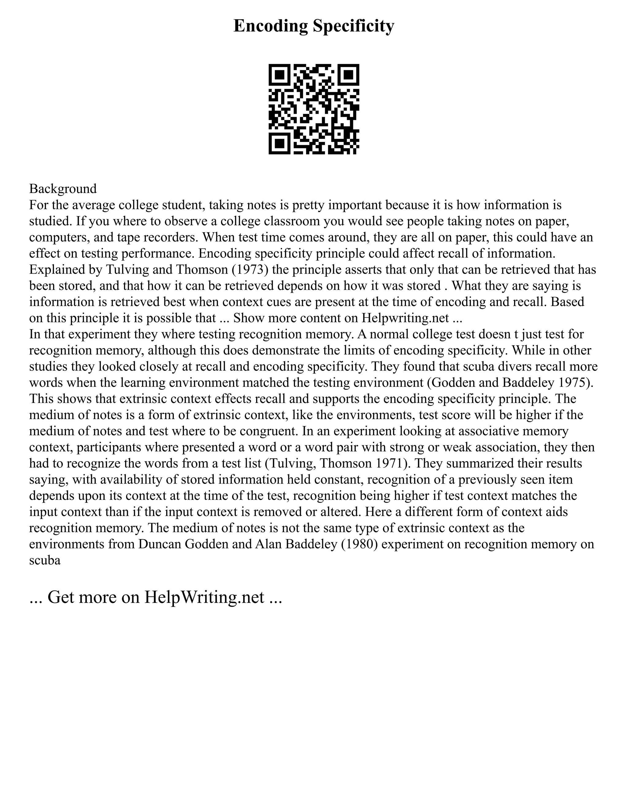 Encoding Specificity
Background
For the average college student, taking notes is pretty important because it is how information is
studied. If you where to observe a college classroom you would see people taking notes on paper,
computers, and tape recorders. When test time comes around, they are all on paper, this could have an
effect on testing performance. Encoding specificity principle could affect recall of information.
Explained by Tulving and Thomson (1973) the principle asserts that only that can be retrieved that has
been stored, and that how it can be retrieved depends on how it was stored . What they are saying is
information is retrieved best when context cues are present at the time of encoding and recall. Based
on this principle it is possible that ... Show more content on Helpwriting.net ...
In that experiment they where testing recognition memory. A normal college test doesn t just test for
recognition memory, although this does demonstrate the limits of encoding specificity. While in other
studies they looked closely at recall and encoding specificity. They found that scuba divers recall more
words when the learning environment matched the testing environment (Godden and Baddeley 1975).
This shows that extrinsic context effects recall and supports the encoding specificity principle. The
medium of notes is a form of extrinsic context, like the environments, test score will be higher if the
medium of notes and test where to be congruent. In an experiment looking at associative memory
context, participants where presented a word or a word pair with strong or weak association, they then
had to recognize the words from a test list (Tulving, Thomson 1971). They summarized their results
saying, with availability of stored information held constant, recognition of a previously seen item
depends upon its context at the time of the test, recognition being higher if test context matches the
input context than if the input context is removed or altered. Here a different form of context aids
recognition memory. The medium of notes is not the same type of extrinsic context as the
environments from Duncan Godden and Alan Baddeley (1980) experiment on recognition memory on
scuba
... Get more on HelpWriting.net ...
 