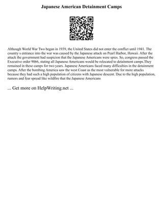 Japanese American Detainment Camps
Although World War Two began in 1939, the United States did not enter the conflict until 1941. The
country s entrance into the war was caused by the Japanese attack on Pearl Harbor, Hawaii. After the
attack the government had suspicion that the Japanese Americans were spies. So, congress passed the
Executive order 9066, stating all Japanese Americans would be relocated to detainment camps.They
remained in these camps for two years. Japanese Americans faced many difficulties in the detainment
camps. After the bombing America saw the west Coast as the most vulnerable for more attacks
because they had such a high population of citizens with Japanese descent. Due to the high population,
rumors and fear spread like wildfire that the Japanese Americans
... Get more on HelpWriting.net ...
 