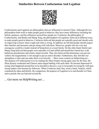 Similarities Between Confucianism And Legalism
Confucianism and Legalism are philosophies that are influential in ancient China. Although the two
philosophies both work to make people good in behavior, they have many differences including the
beliefs, purposes, and the influences toward how people act. Confucius, the philosopher of
Confucianism, and Hanfei and Shang Yang, the philosophers of Legalism, believed in different ways
to make people good in behavior. Confucius believed that people are naturally good and should work
on improving to know what is right and what is wrong. In addition, he felt that people should respect
their families and ancestors and get along well with them. Moreover, people who are wise and
courageous could be a leader instead of being born in a royal family. On the other hand, Hanfei and
Shang Yang believed that people were naturally evil and selfish and should have harsh laws with
barbarous punishments and clearly stated rewards. They also believed that dominance can prevent
violent, but magnanimity is not enough to put an end to disorder. Furthermore, they felt that war
strengthens a ruler and can make them even forceful. ... Show more content on Helpwriting.net ...
The purpose of Confucianism is to try making the Zhou Empire strong again since by the time, the
Zhou dynasty weakened and Chinese states began battling with each other. He became depressed of
seeing what happened around him so he decided to discuss a way to let people live properly with past,
strong leaders who became his followers. When Confucius died, they wrote a book, Analect, which
contained his ideas and beliefs. By comparison, the purpose of Legalism is to end disorder in China
and to punish who are bad and reward the
... Get more on HelpWriting.net ...
 