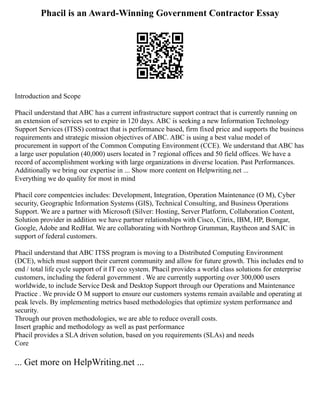 Phacil is an Award-Winning Government Contractor Essay
Introduction and Scope
Phacil understand that ABC has a current infrastructure support contract that is currently running on
an extension of services set to expire in 120 days. ABC is seeking a new Information Technology
Support Services (ITSS) contract that is performance based, firm fixed price and supports the business
requirements and strategic mission objectives of ABC. ABC is using a best value model of
procurement in support of the Common Computing Environment (CCE). We understand that ABC has
a large user population (40,000) users located in 7 regional offices and 50 field offices. We have a
record of accomplishment working with large organizations in diverse location. Past Performances.
Additionally we bring our expertise in ... Show more content on Helpwriting.net ...
Everything we do quality for most in mind
Phacil core compentcies includes: Development, Integration, Operation Maintenance (O M), Cyber
security, Geographic Information Systems (GIS), Technical Consulting, and Business Operations
Support. We are a partner with Microsoft (Silver: Hosting, Server Platform, Collaboration Content,
Solution provider in addition we have partner relationships with Cisco, Citrix, IBM, HP, Bomgar,
Google, Adobe and RedHat. We are collaborating with Northrop Grumman, Raytheon and SAIC in
support of federal customers.
Phacil understand that ABC ITSS program is moving to a Distributed Computing Environment
(DCE), which must support their current community and allow for future growth. This includes end to
end / total life cycle support of it IT eco system. Phacil provides a world class solutions for enterprise
customers, including the federal government . We are currently supporting over 300,000 users
worldwide, to include Service Desk and Desktop Support through our Operations and Maintenance
Practice . We provide O M support to ensure our customers systems remain available and operating at
peak levels. By implementing metrics based methodologies that optimize system performance and
security.
Through our proven methodologies, we are able to reduce overall costs.
Insert graphic and methodology as well as past performance
Phacil provides a SLA driven solution, based on you requirements (SLAs) and needs
Core
... Get more on HelpWriting.net ...
 