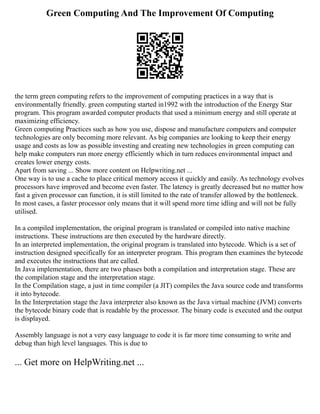 Green Computing And The Improvement Of Computing
the term green computing refers to the improvement of computing practices in a way that is
environmentally friendly. green computing started in1992 with the introduction of the Energy Star
program. This program awarded computer products that used a minimum energy and still operate at
maximizing efficiency.
Green computing Practices such as how you use, dispose and manufacture computers and computer
technologies are only becoming more relevant. As big companies are looking to keep their energy
usage and costs as low as possible investing and creating new technologies in green computing can
help make computers run more energy efficiently which in turn reduces environmental impact and
creates lower energy costs.
Apart from saving ... Show more content on Helpwriting.net ...
One way is to use a cache to place critical memory access it quickly and easily. As technology evolves
processors have improved and become even faster. The latency is greatly decreased but no matter how
fast a given processor can function, it is still limited to the rate of transfer allowed by the bottleneck.
In most cases, a faster processor only means that it will spend more time idling and will not be fully
utilised.
In a compiled implementation, the original program is translated or compiled into native machine
instructions. These instructions are then executed by the hardware directly.
In an interpreted implementation, the original program is translated into bytecode. Which is a set of
instruction designed specifically for an interpreter program. This program then examines the bytecode
and executes the instructions that are called.
In Java implementation, there are two phases both a compilation and interpretation stage. These are
the compilation stage and the interpretation stage.
In the Compilation stage, a just in time compiler (a JIT) compiles the Java source code and transforms
it into bytecode.
In the Interpretation stage the Java interpreter also known as the Java virtual machine (JVM) converts
the bytecode binary code that is readable by the processor. The binary code is executed and the output
is displayed.
Assembly language is not a very easy language to code it is far more time consuming to write and
debug than high level languages. This is due to
... Get more on HelpWriting.net ...
 