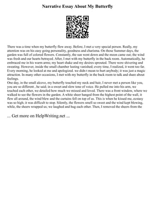 Narrative Essay About My Butterfly
There was a time when my butterfly flew away. Before, I met a very special person. Really, my
attention was on his easy going personality, goodness and charisma. On those Summer days, the
garden was full of colored flowers. Constantly, the sun went down and the moon came out; the wind
was fresh and our hearts betrayed. After, I met with my butterfly in the back room. Automatically, he
embraced me in his warm arms; my heart shake and my desires sprouted. There were shivering and
sweating. However, inside the small chamber lusting vanished; every time, I realized, it went too far.
Every morning, he looked at me and apologized. we didn t mean to hurt anybody; it was just a magic
attraction. In many other occasions, I met with my butterfly in the back room to talk and share about
feelings.
One day, in the small alcove, my butterfly touched my neck and hair, I never met a person like you,
you are so different , he said; in a sweet and slow tone of voice. He pulled me into his arm, we
touched each other, we detailed how much we missed and loved. There was a front window, where we
walked to see the flowers in the garden. A white sheer hanged from the highest point of the wall, it
flew all around, the wind blew and the curtains fell on top of us. This is when he kissed me, ecstasy
was so high; it was difficult to stop. Silently, the flowers smell so sweet and the wind kept blowing,
while, the sheers wrapped us; we laughed and hug each other. Then, I removed the sheers from the
... Get more on HelpWriting.net ...
 